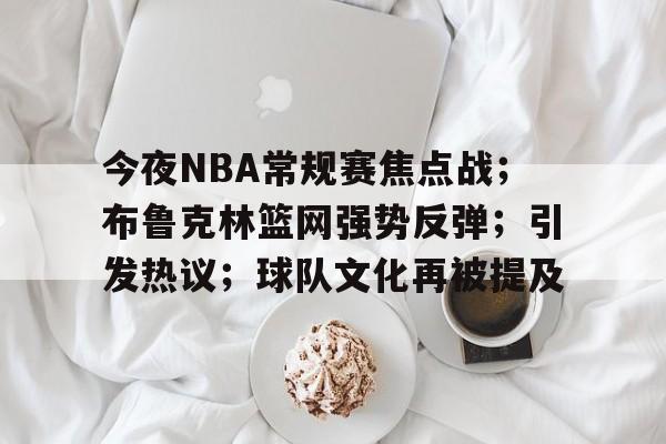 关于今夜NBA常规赛焦点战；布鲁克林篮网强势反弹；引发热议；球队文化再被提及的信息-九游