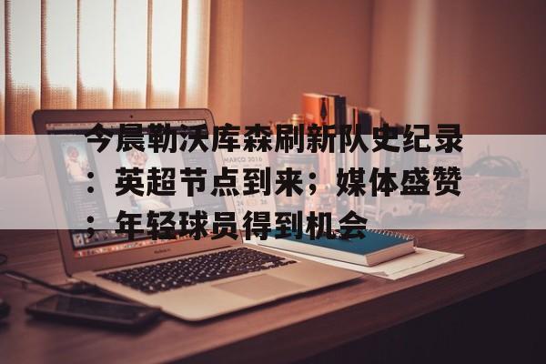 关于今晨勒沃库森刷新队史纪录：英超节点到来；媒体盛赞；年轻球员得到机会的信息-S15 lol竞猜